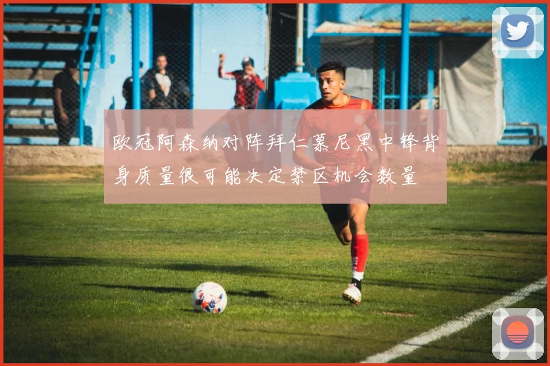 欧冠阿森纳对阵拜仁慕尼黑中锋背身质量很可能决定禁区机会数量