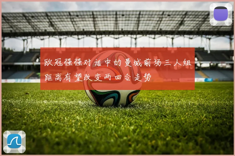 欧冠强强对话中的曼城前场三人组距离有望改变两回合走势