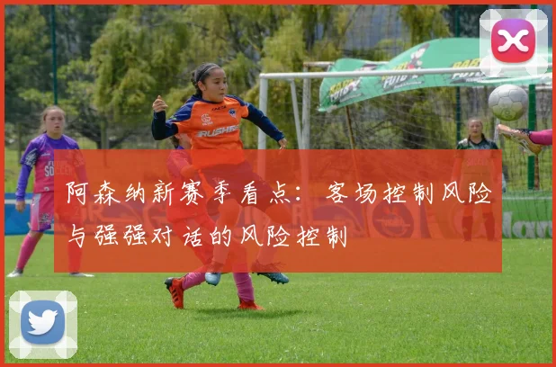 阿森纳新赛季看点：客场控制风险与强强对话的风险控制