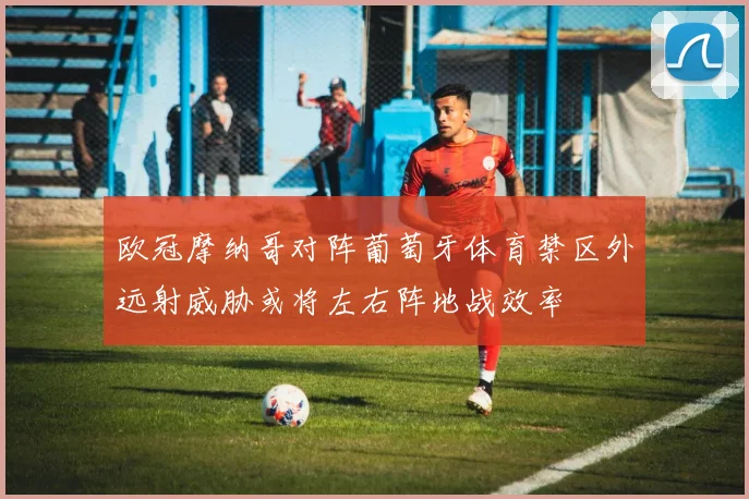 欧冠摩纳哥对阵葡萄牙体育禁区外远射威胁或将左右阵地战效率