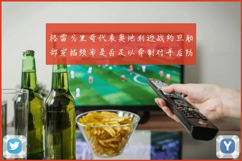 格雷戈里奇代表奥地利迎战约旦肋部穿插频率是否足以牵制对手后防