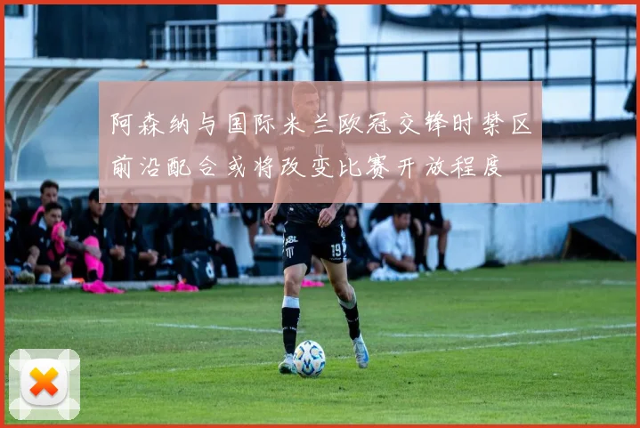 阿森纳与国际米兰欧冠交锋时禁区前沿配合或将改变比赛开放程度