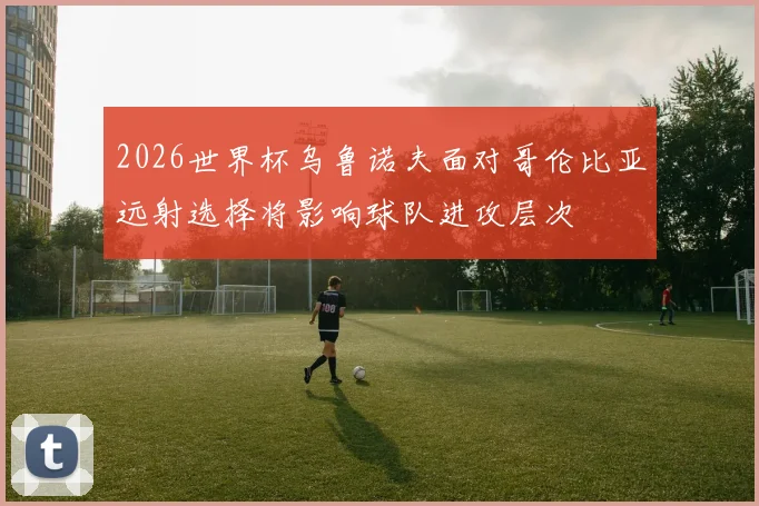 2026世界杯乌鲁诺夫面对哥伦比亚远射选择将影响球队进攻层次