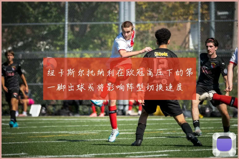 纽卡斯尔托纳利在欧冠高压下的第一脚出球或将影响阵型切换速度