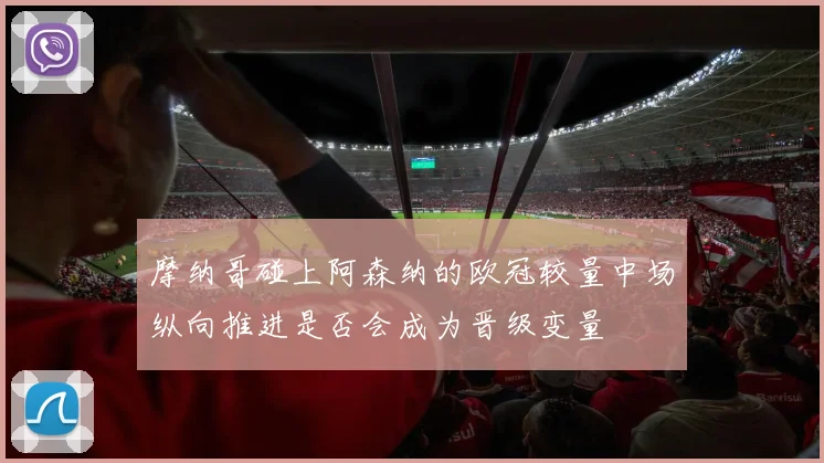 摩纳哥碰上阿森纳的欧冠较量中场纵向推进是否会成为晋级变量