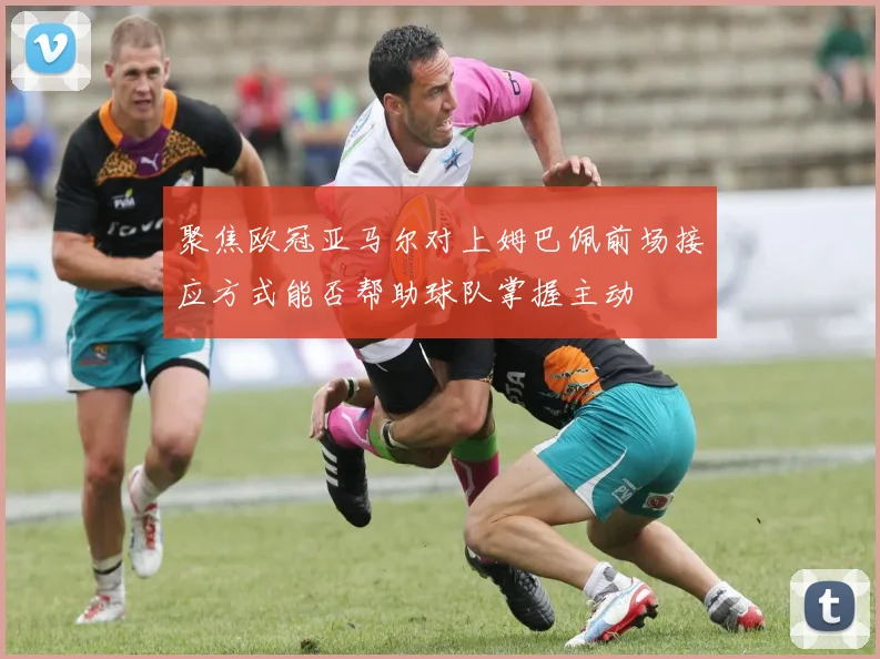 聚焦欧冠亚马尔对上姆巴佩前场接应方式能否帮助球队掌握主动