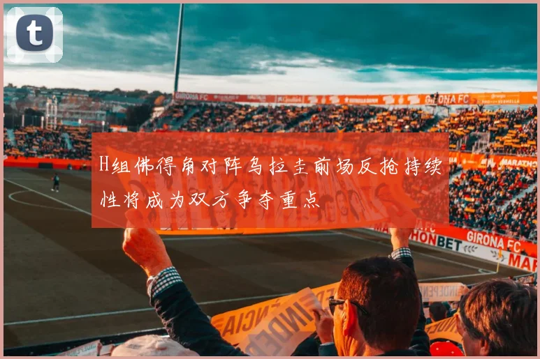 H组佛得角对阵乌拉圭前场反抢持续性将成为双方争夺重点