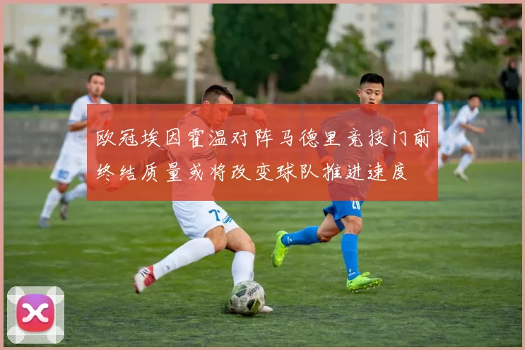 欧冠埃因霍温对阵马德里竞技门前终结质量或将改变球队推进速度